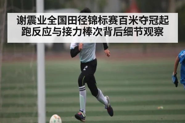 谢震业全国田径锦标赛百米夺冠起跑反应与接力棒次背后细节观察