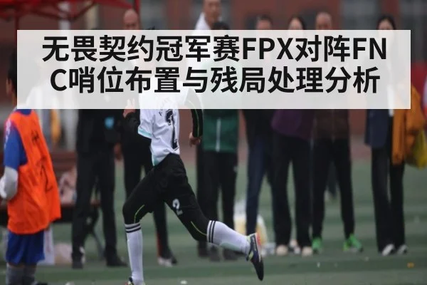 无畏契约冠军赛FPX对阵FNC哨位布置与残局处理分析