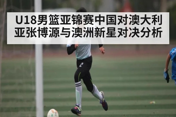 U18男篮亚锦赛中国对澳大利亚张博源与澳洲新星对决分析