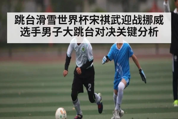 跳台滑雪世界杯宋祺武迎战挪威选手男子大跳台对决关键分析